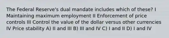 The Federal Reserve's dual mandate includes which of these? I Maintaining maximum employment II Enforcement of price controls III Control the value of the dollar versus other currencies IV Price stability A) II and III B) III and IV C) I and II D) I and IV