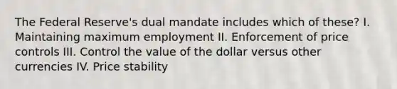 The Federal Reserve's dual mandate includes which of these? I. Maintaining maximum employment II. Enforcement of price controls III. Control the value of the dollar versus other currencies IV. Price stability