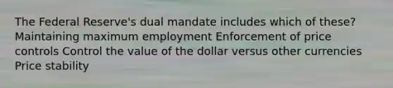 The Federal Reserve's dual mandate includes which of these? Maintaining maximum employment Enforcement of price controls Control the value of the dollar versus other currencies Price stability