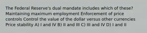 The Federal Reserve's dual mandate includes which of these? Maintaining maximum employment Enforcement of price controls Control the value of the dollar versus other currencies Price stability A) I and IV B) II and III C) III and IV D) I and II