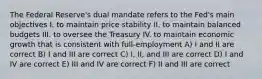 The Federal Reserve's dual mandate refers to the Fed's main objectives I. to maintain price stability II. to maintain balanced budgets III. to oversee the Treasury IV. to maintain economic growth that is consistent with full-employment A) I and II are correct B) I and III are correct C) I, II, and III are correct D) I and IV are correct E) III and IV are correct F) II and III are correct