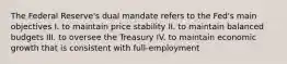 The Federal Reserve's dual mandate refers to the Fed's main objectives I. to maintain price stability II. to maintain balanced budgets III. to oversee the Treasury IV. to maintain economic growth that is consistent with full-employment