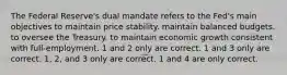 The Federal Reserve's dual mandate refers to the Fed's main objectives to maintain price stability. maintain balanced budgets. to oversee the Treasury. to maintain economic growth consistent with full-employment. 1 and 2 only are correct. 1 and 3 only are correct. 1, 2, and 3 only are correct. 1 and 4 are only correct.