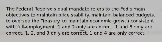 The Federal Reserve's dual mandate refers to the Fed's main objectives to maintain price stability. maintain balanced budgets. to oversee the Treasury. to maintain economic growth consistent with full-employment. 1 and 2 only are correct. 1 and 3 only are correct. 1, 2, and 3 only are correct. 1 and 4 are only correct.