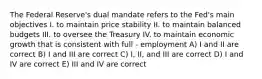 The Federal Reserve's dual mandate refers to the Fed's main objectives I. to maintain price stability II. to maintain balanced budgets III. to oversee the Treasury IV. to maintain economic growth that is consistent with full - employment A) I and II are correct B) I and III are correct C) I, II, and III are correct D) I and IV are correct E) III and IV are correct