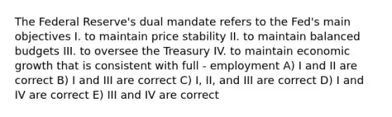 The Federal Reserve's dual mandate refers to the Fed's main objectives I. to maintain price stability II. to maintain balanced budgets III. to oversee the Treasury IV. to maintain economic growth that is consistent with full - employment A) I and II are correct B) I and III are correct C) I, II, and III are correct D) I and IV are correct E) III and IV are correct