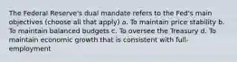 The Federal Reserve's dual mandate refers to the Fed's main objectives (choose all that apply) a. To maintain price stability b. To maintain balanced budgets c. To oversee the Treasury d. To maintain economic growth that is consistent with full-employment