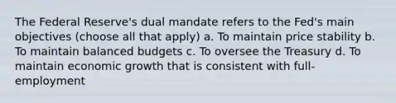 The Federal Reserve's dual mandate refers to the Fed's main objectives (choose all that apply) a. To maintain price stability b. To maintain balanced budgets c. To oversee the Treasury d. To maintain economic growth that is consistent with full-employment