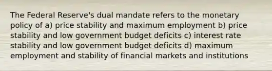 The Federal Reserve's dual mandate refers to the <a href='https://www.questionai.com/knowledge/kEE0G7Llsx-monetary-policy' class='anchor-knowledge'>monetary policy</a> of a) price stability and maximum employment b) price stability and low government budget deficits c) interest rate stability and low government budget deficits d) maximum employment and stability of financial markets and institutions