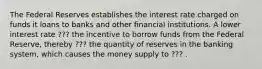 The Federal Reserves establishes the interest rate charged on funds it loans to banks and other financial institutions. A lower interest rate ??? the incentive to borrow funds from the Federal Reserve, thereby ??? the quantity of reserves in the banking system, which causes the money supply to ??? .