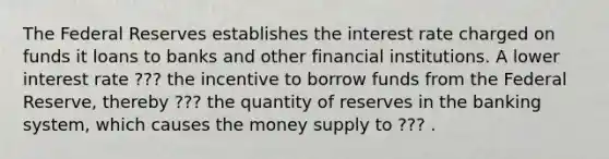 The Federal Reserves establishes the interest rate charged on funds it loans to banks and other financial institutions. A lower interest rate ??? the incentive to borrow funds from the Federal Reserve, thereby ??? the quantity of reserves in the banking system, which causes the money supply to ??? .