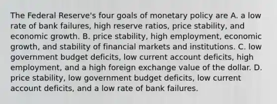 The Federal​ Reserve's four goals of monetary policy are A. a low rate of bank​ failures, high reserve​ ratios, price​ stability, and economic growth. B. price​ stability, high​ employment, economic​ growth, and stability of financial markets and institutions. C. low government budget​ deficits, low current account​ deficits, high​ employment, and a high foreign exchange value of the dollar. D. price​ stability, low government budget​ deficits, low current account​ deficits, and a low rate of bank failures.