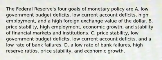 The Federal​ Reserve's four goals of <a href='https://www.questionai.com/knowledge/kEE0G7Llsx-monetary-policy' class='anchor-knowledge'>monetary policy</a> are A. low government budget​ deficits, low current account​ deficits, high​ employment, and a high foreign exchange value of the dollar. B. price​ stability, high​ employment, economic​ growth, and stability of financial markets and institutions. C. price​ stability, low government budget​ deficits, low current account​ deficits, and a low rate of bank failures. D. a low rate of bank​ failures, high reserve​ ratios, price​ stability, and economic growth.