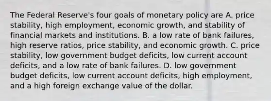 The Federal​ Reserve's four goals of monetary policy are A. price​ stability, high​ employment, economic​ growth, and stability of financial markets and institutions. B. a low rate of bank​ failures, high reserve​ ratios, price​ stability, and economic growth. C. price​ stability, low government budget​ deficits, low current account​ deficits, and a low rate of bank failures. D. low government budget​ deficits, low current account​ deficits, high​ employment, and a high foreign exchange value of the dollar.