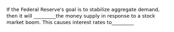 If the Federal Reserve's goal is to stabilize aggregate demand, then it will _________the money supply in response to a stock market boom. This causes interest rates to_________