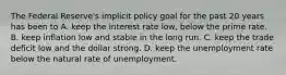 The Federal​ Reserve's implicit policy goal for the past 20 years has been to A. keep the interest rate​ low, below the prime rate. B. keep inflation low and stable in the long run. C. keep the trade deficit low and the dollar strong. D. keep the unemployment rate below the natural rate of unemployment.