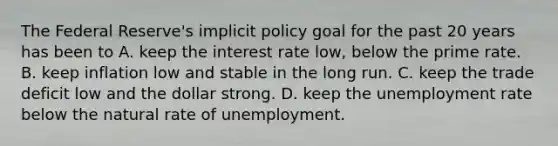 The Federal​ Reserve's implicit policy goal for the past 20 years has been to A. keep the interest rate​ low, below the prime rate. B. keep inflation low and stable in the long run. C. keep the trade deficit low and the dollar strong. D. keep the <a href='https://www.questionai.com/knowledge/kh7PJ5HsOk-unemployment-rate' class='anchor-knowledge'>unemployment rate</a> below the natural rate of unemployment.