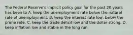 The Federal​ Reserve's implicit policy goal for the past 20 years has been to A. keep the unemployment rate below the natural rate of unemployment. B. keep the interest rate​ low, below the prime rate. C. keep the trade deficit low and the dollar strong. D. keep inflation low and stable in the long run.