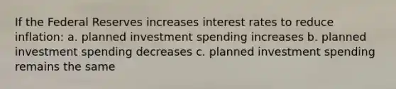 If the Federal Reserves increases interest rates to reduce inflation: a. planned investment spending increases b. planned investment spending decreases c. planned investment spending remains the same