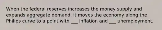 When the federal reserves increases the money supply and expands aggregate demand, it moves the economy along the Philips curve to a point with ___ inflation and ___ unemployment.