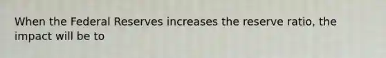 When the Federal Reserves increases the reserve ratio, the impact will be to