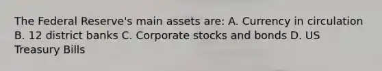 The Federal Reserve's main assets are: A. Currency in circulation B. 12 district banks C. Corporate stocks and bonds D. US Treasury Bills