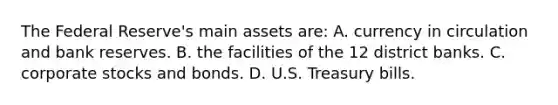 The Federal Reserve's main assets are: A. currency in circulation and bank reserves. B. the facilities of the 12 district banks. C. corporate stocks and bonds. D. U.S. Treasury bills.