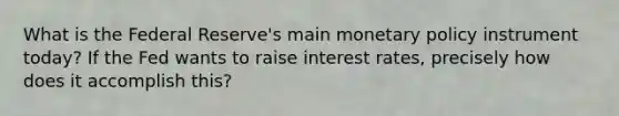 What is the Federal Reserve's main monetary policy instrument today? If the Fed wants to raise interest rates, precisely how does it accomplish this?