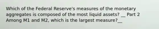 Which of the Federal​ Reserve's measures of the monetary aggregates is composed of the most liquid​ assets? __ Part 2 Among M1 and​ M2, which is the largest​ measure?__