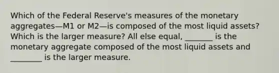 Which of the Federal​ Reserve's measures of the monetary aggregates—M1 or M2—is composed of the most liquid​ assets? Which is the larger​ measure? All else​ equal, _______ is the monetary aggregate composed of the most liquid assets and ________ is the larger measure.