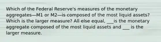 Which of the Federal​ Reserve's measures of the monetary aggregates—M1 or M2—is composed of the most liquid​ assets? Which is the larger​ measure? All else​ equal, ___is the monetary aggregate composed of the most liquid assets and ___ is the larger measure.