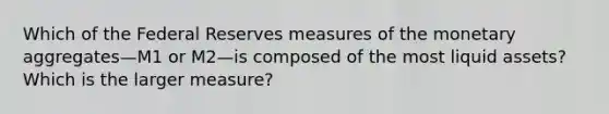 Which of the Federal​ Reserves measures of the monetary aggregates—M1 or M2—is composed of the most liquid​ assets? Which is the larger​ measure?