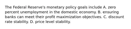 The Federal​ Reserve's <a href='https://www.questionai.com/knowledge/kEE0G7Llsx-monetary-policy' class='anchor-knowledge'>monetary policy</a> goals include A. zero percent unemployment in the domestic economy. B. ensuring banks can meet their <a href='https://www.questionai.com/knowledge/kI8oyZMVJk-profit-maximization' class='anchor-knowledge'>profit maximization</a> objectives. C. discount rate stability. D. price level stability.