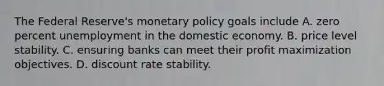 The Federal Reserve's monetary policy goals include A. zero percent unemployment in the domestic economy. B. price level stability. C. ensuring banks can meet their profit maximization objectives. D. discount rate stability.