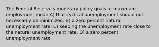 The Federal Reserve's monetary policy goals of maximum employment mean A) that cyclical unemployment should not necessarily be minimized. B) a zero percent natural unemployment rate. C) keeping the unemployment rate close to the natural unemployment rate. D) a zero percent unemployment rate.