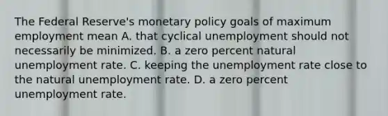 The Federal​ Reserve's <a href='https://www.questionai.com/knowledge/kEE0G7Llsx-monetary-policy' class='anchor-knowledge'>monetary policy</a> goals of maximum employment mean A. that cyclical unemployment should not necessarily be minimized. B. a zero percent natural <a href='https://www.questionai.com/knowledge/kh7PJ5HsOk-unemployment-rate' class='anchor-knowledge'>unemployment rate</a>. C. keeping the unemployment rate close to the natural unemployment rate. D. a zero percent unemployment rate.