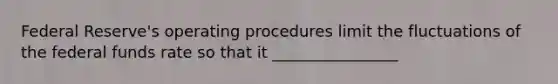 Federal Reserve's operating procedures limit the fluctuations of the federal funds rate so that it ________________