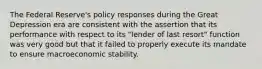 The Federal Reserve's policy responses during the Great Depression era are consistent with the assertion that its performance with respect to its "lender of last resort" function was very good but that it failed to properly execute its mandate to ensure macroeconomic stability.