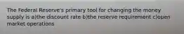 The Federal Reserve's primary tool for changing the money supply is a)the discount rate b)the reserve requirement c)open market operations