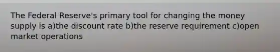 The Federal Reserve's primary tool for changing the money supply is a)the discount rate b)the reserve requirement c)open market operations