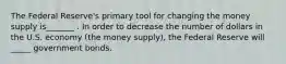 The Federal Reserve's primary tool for changing the money supply is_______ . In order to decrease the number of dollars in the U.S. economy (the money supply), the Federal Reserve will _____ government bonds.