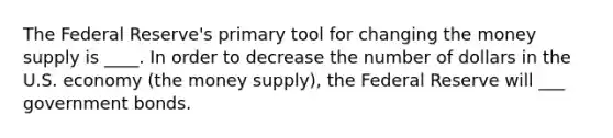 The Federal Reserve's primary tool for changing the money supply is ____. In order to decrease the number of dollars in the U.S. economy (the money supply), the Federal Reserve will ___ government bonds.