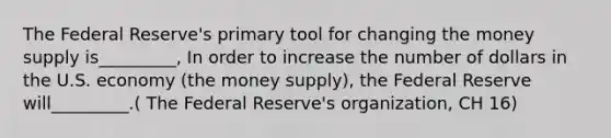 The Federal Reserve's primary tool for changing the money supply is_________, In order to increase the number of dollars in the U.S. economy (the money supply), the Federal Reserve will_________.( The Federal Reserve's organization, CH 16)