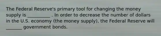 The Federal Reserve's primary tool for changing the money supply is __________ . In order to decrease the number of dollars in the U.S. economy (the money supply), the Federal Reserve will _______ government bonds.