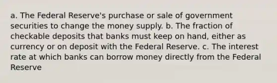 a. The Federal Reserve's purchase or sale of government securities to change the money supply. b. The fraction of checkable deposits that banks must keep on hand, either as currency or on deposit with the Federal Reserve. c. The interest rate at which banks can borrow money directly from the Federal Reserve