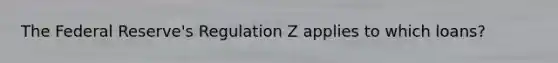 The Federal Reserve's Regulation Z applies to which loans?