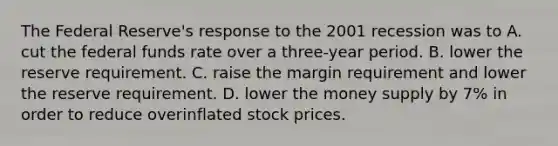 The Federal Reserve's response to the 2001 recession was to A. cut the federal funds rate over a three-year period. B. lower the reserve requirement. C. raise the margin requirement and lower the reserve requirement. D. lower the money supply by 7% in order to reduce overinflated stock prices.