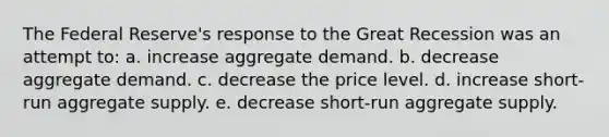 The Federal Reserve's response to the Great Recession was an attempt to: a. increase aggregate demand. b. decrease aggregate demand. c. decrease the price level. d. increase short-run aggregate supply. e. decrease short-run aggregate supply.