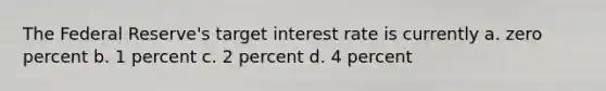 The Federal Reserve's target interest rate is currently a. zero percent b. 1 percent c. 2 percent d. 4 percent