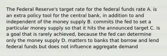 The Federal Reserve's target rate for the federal funds rate A. is an extra policy tool for the central bank, in addition to and independent of the money supply B. commits the fed to set a particular money supply so that it hits the announced target C. is a goal that is rarely achieved, because the fed can determine only the money supply D. matters to banks that borrow and lend federal funds but does not influence aggregate demand